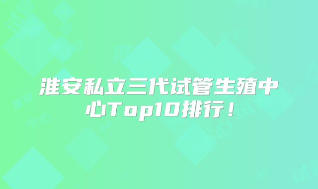 淮安私立三代试管生殖中心Top10排行!