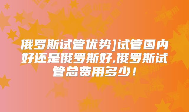 俄罗斯试管优势]试管国内好还是俄罗斯好,俄罗斯试管总费用多少！