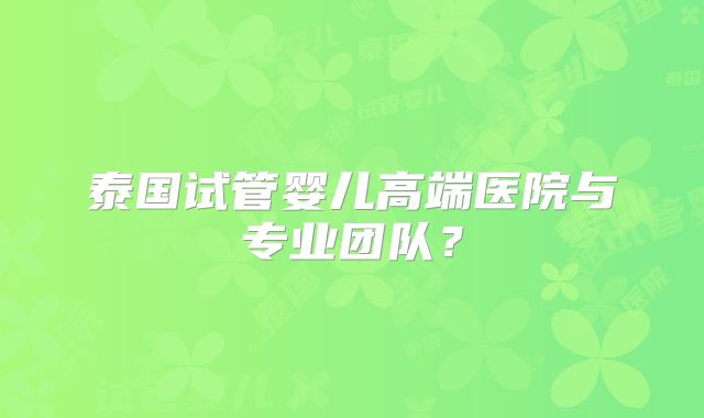 泰国试管婴儿高端医院与专业团队？