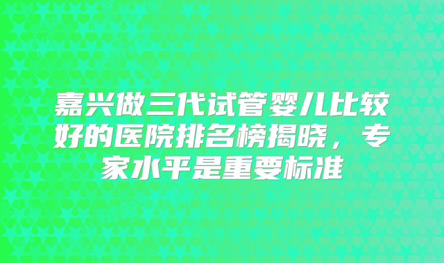 嘉兴做三代试管婴儿比较好的医院排名榜揭晓，专家水平是重要标准