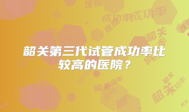 韶关第三代试管成功率比较高的医院？