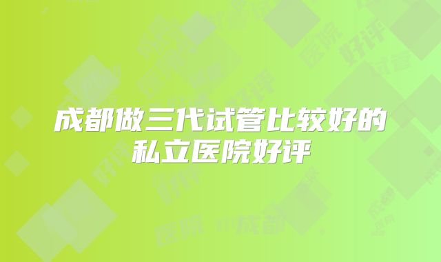 成都做三代试管比较好的私立医院好评