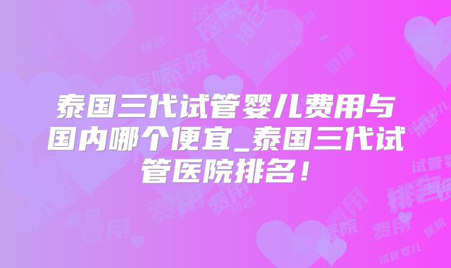泰国三代试管婴儿费用与国内哪个便宜_泰国三代试管医院排名！