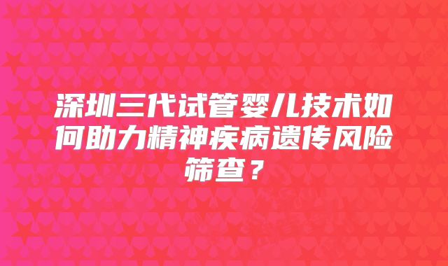 深圳三代试管婴儿技术如何助力精神疾病遗传风险筛查？