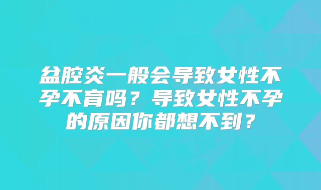 盆腔炎一般会导致女性不孕不育吗？导致女性不孕的原因你都想不到？
