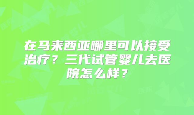 在马来西亚哪里可以接受治疗？三代试管婴儿去医院怎么样？