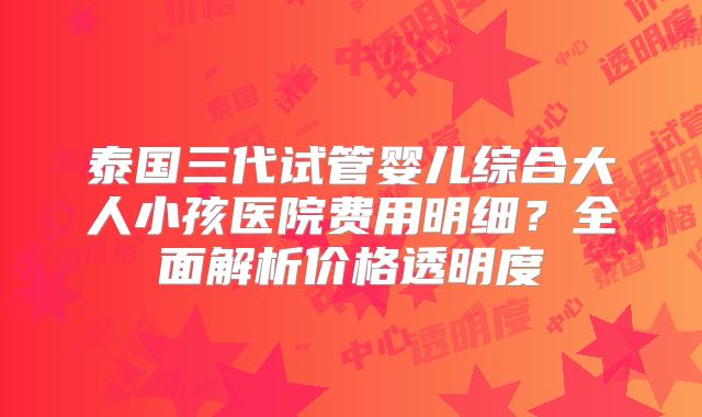 泰国三代试管婴儿综合大人小孩医院费用明细？全面解析价格透明度