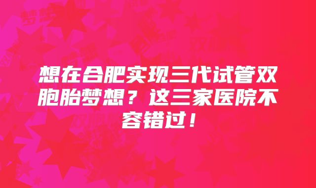 想在合肥实现三代试管双胞胎梦想？这三家医院不容错过！