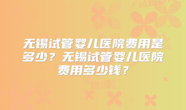 无锡试管婴儿医院费用是多少?无锡试管婴儿医院费用多少钱?