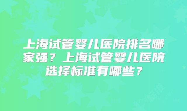 上海试管婴儿医院排名哪家强?上海试管婴儿医院选择标准有哪些?