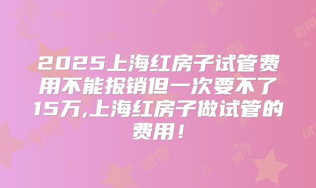 2025上海红房子试管费用不能报销但一次要不了15万,上海红房子做试管的费用！