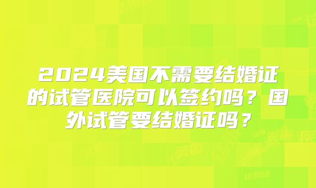 2024美国不需要结婚证的试管医院可以签约吗?国外试管要结婚证吗?
