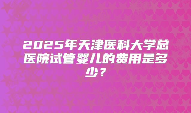 2025年天津医科大学总医院试管婴儿的费用是多少？