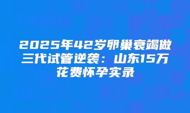2025年42岁卵巢衰竭做三代试管逆袭：山东15万花费怀孕实录