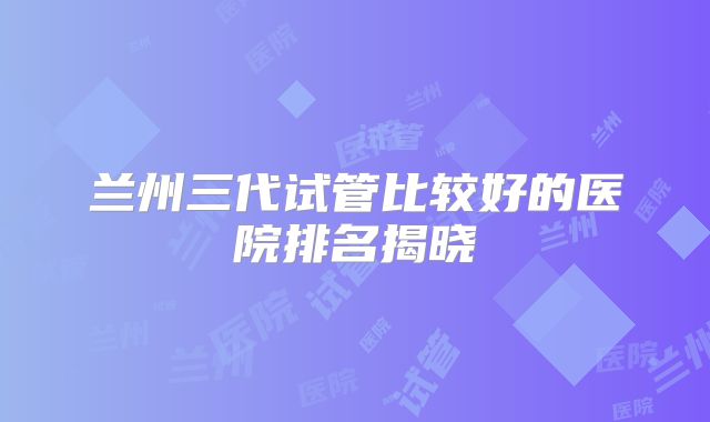 兰州三代试管比较好的医院排名揭晓