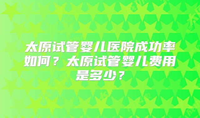 太原试管婴儿医院成功率如何？太原试管婴儿费用是多少？