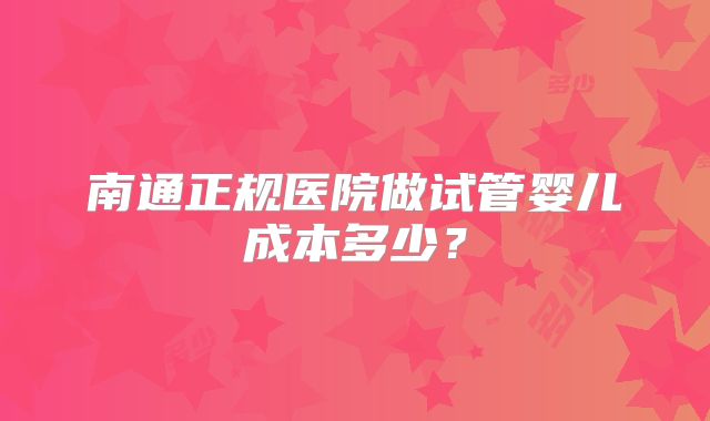 南通正规医院做试管婴儿成本多少？