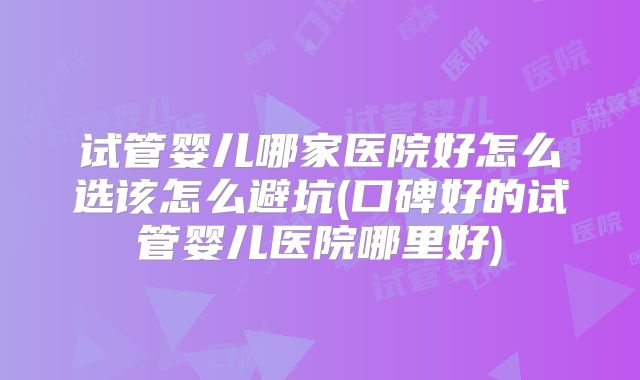 试管婴儿哪家医院好怎么选该怎么避坑(口碑好的试管婴儿医院哪里好)