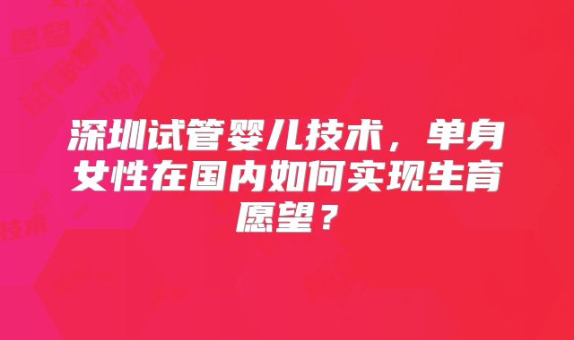 深圳试管婴儿技术，单身女性在国内如何实现生育愿望？