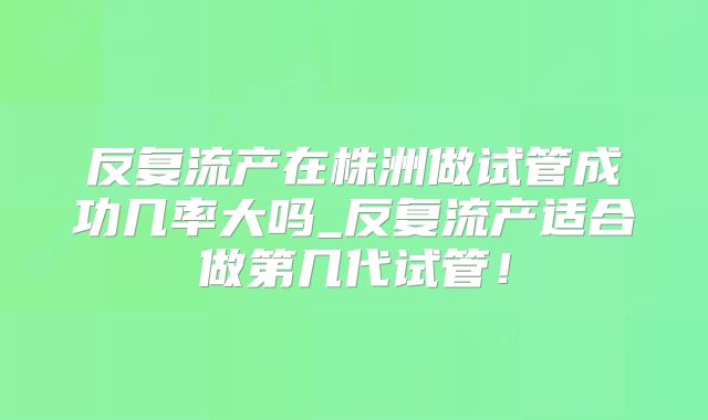 反复流产在株洲做试管成功几率大吗_反复流产适合做第几代试管！