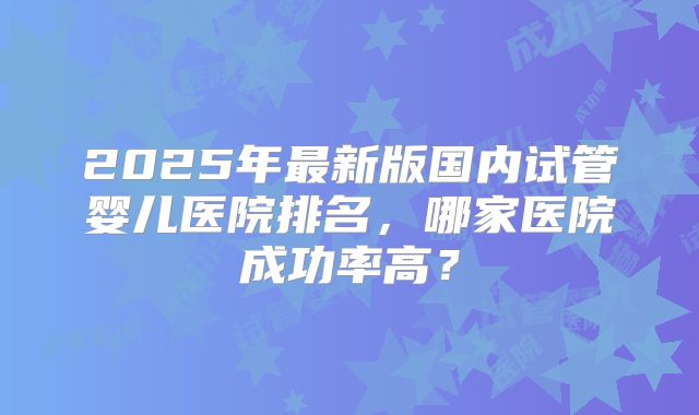 2025年最新版国内试管婴儿医院排名，哪家医院成功率高？