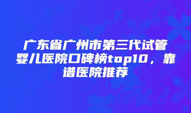广东省广州市第三代试管婴儿医院口碑榜top10，靠谱医院推荐