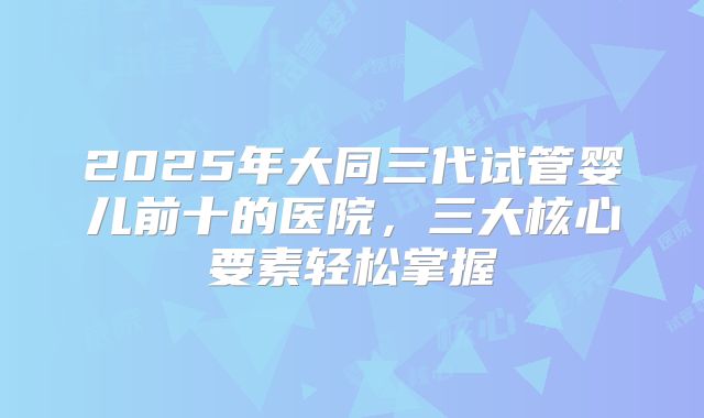 2025年大同三代试管婴儿前十的医院，三大核心要素轻松掌握