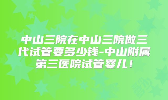 中山三院在中山三院做三代试管要多少钱-中山附属第三医院试管婴儿!