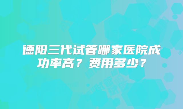 德阳三代试管哪家医院成功率高?费用多少?