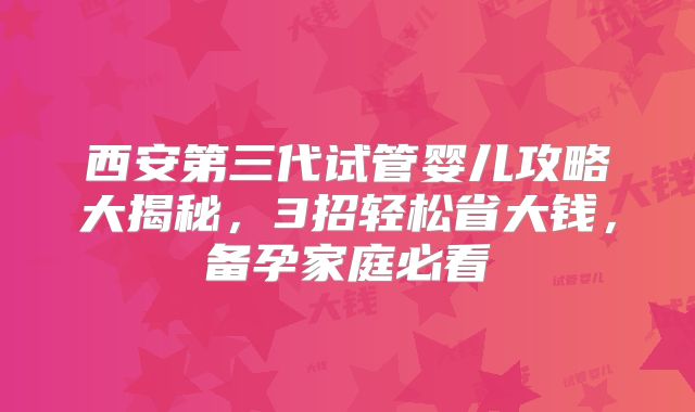 西安第三代试管婴儿攻略大揭秘，3招轻松省大钱，备孕家庭必看