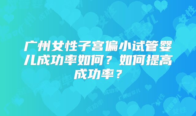 广州女性子宫偏小试管婴儿成功率如何？如何提高成功率？