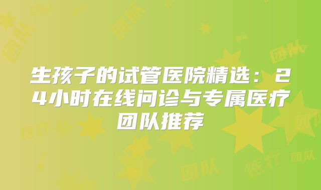 生孩子的试管医院精选：24小时在线问诊与专属医疗团队推荐