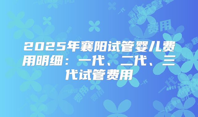 2025年襄阳试管婴儿费用明细:一代、二代、三代试管费用