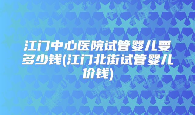 江门中心医院试管婴儿要多少钱(江门北街试管婴儿价钱)