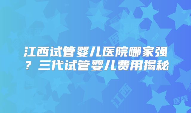 江西试管婴儿医院哪家强?三代试管婴儿费用揭秘