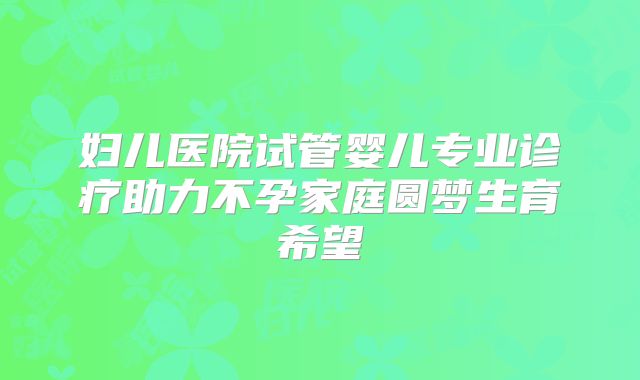 妇儿医院试管婴儿专业诊疗助力不孕家庭圆梦生育希望