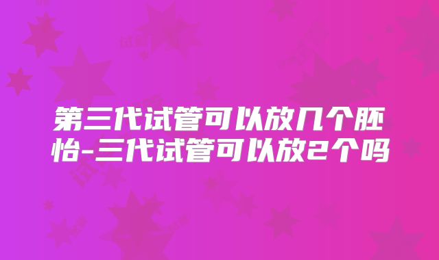 第三代试管可以放几个胚怡-三代试管可以放2个吗