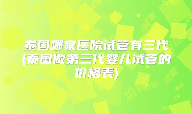 泰国哪家医院试管有三代(泰国做第三代婴儿试管的价格表)