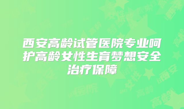 西安高龄试管医院专业呵护高龄女性生育梦想安全治疗保障