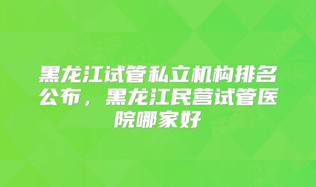 黑龙江试管私立机构排名公布，黑龙江民营试管医院哪家好