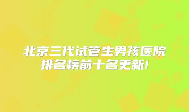 北京三代试管生男孩医院排名榜前十名更新!
