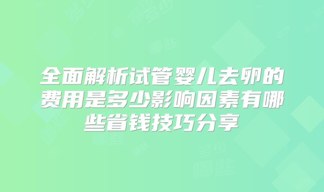 全面解析试管婴儿去卵的费用是多少影响因素有哪些省钱技巧分享