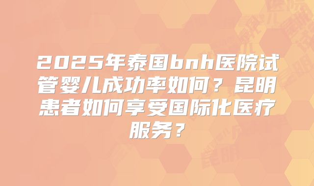2025年泰国bnh医院试管婴儿成功率如何？昆明患者如何享受国际化医疗服务？