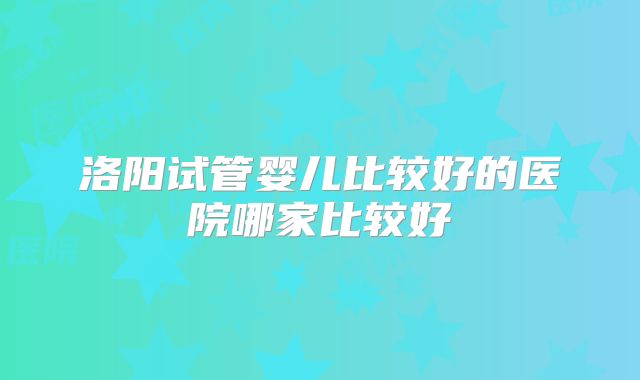 洛阳试管婴儿比较好的医院哪家比较好