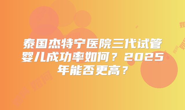 泰国杰特宁医院三代试管婴儿成功率如何？2025年能否更高？