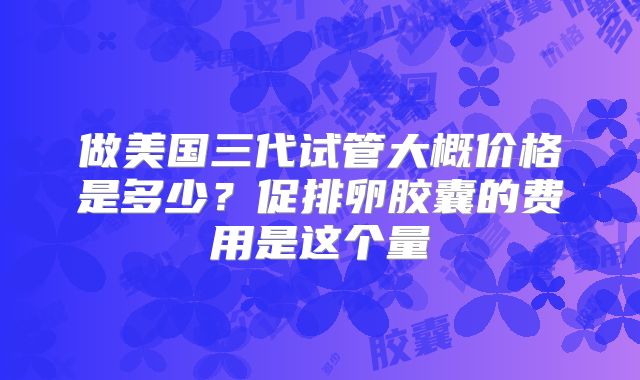 做美国三代试管大概价格是多少?促排卵胶囊的费用是这个量
