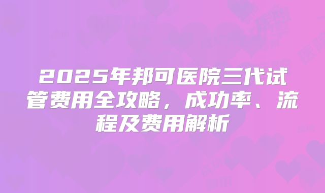 2025年邦可医院三代试管费用全攻略，成功率、流程及费用解析