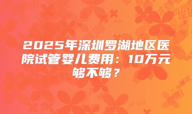 2025年深圳罗湖地区医院试管婴儿费用：10万元够不够？