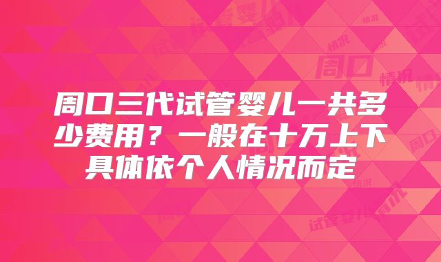 周口三代试管婴儿一共多少费用？一般在十万上下具体依个人情况而定