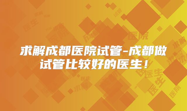 求解成都医院试管-成都做试管比较好的医生！